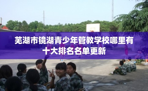 芜湖市镜湖青少年管教学校哪里有十大排名名单更新