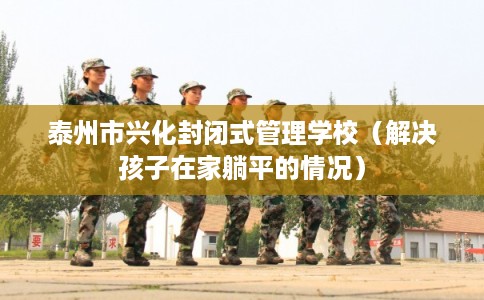 泰州市兴化封闭式管理学校（解决孩子在家躺平的情况）