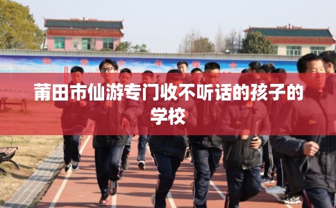 莆田市仙游专门收不听话的孩子的学校