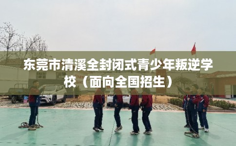 东莞市清溪全封闭式青少年叛逆学校（面向全国招生）