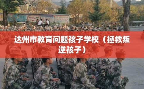 达州市教育问题孩子学校（拯救叛逆孩子）