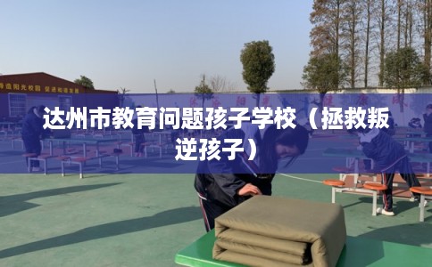 达州市教育问题孩子学校（拯救叛逆孩子）