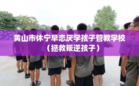 黄山市休宁早恋厌学孩子管教学校（拯救叛逆孩子）