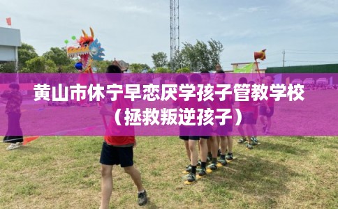 黄山市休宁早恋厌学孩子管教学校（拯救叛逆孩子）