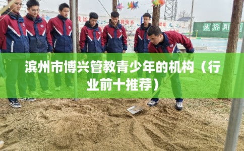 滨州市博兴管教青少年的机构（行业前十推荐）