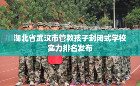湖北省武汉市管教孩子封闭式学校实力排名发布