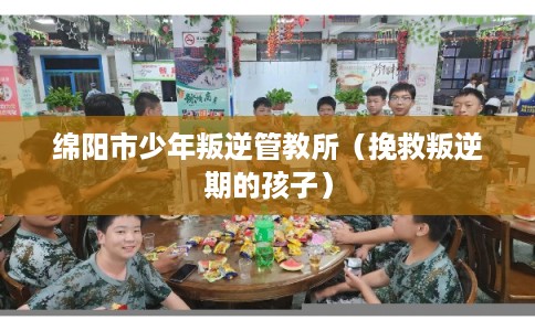 绵阳市少年叛逆管教所（挽救叛逆期的孩子）