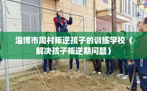 淄博市周村叛逆孩子的训练学校（解决孩子叛逆期问题）