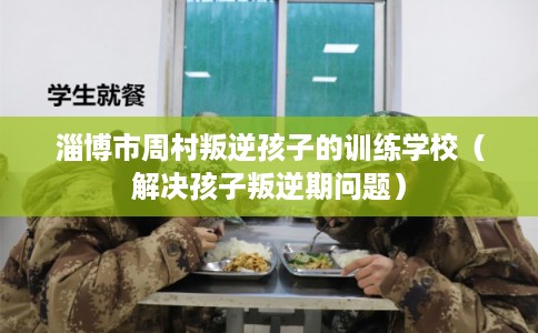 淄博市周村叛逆孩子的训练学校（解决孩子叛逆期问题）
