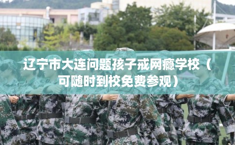 辽宁市大连问题孩子戒网瘾学校（可随时到校免费参观）