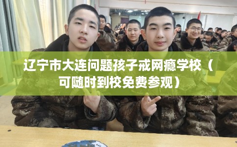 辽宁市大连问题孩子戒网瘾学校（可随时到校免费参观）