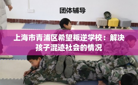 上海市青浦区希望叛逆学校：解决孩子混迹社会的情况