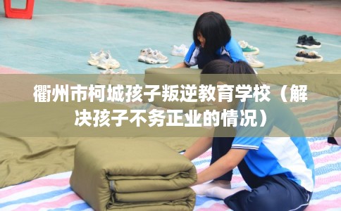 衢州市柯城孩子叛逆教育学校（解决孩子不务正业的情况）