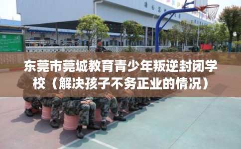 东莞市莞城教育青少年叛逆封闭学校（解决孩子不务正业的情况）
