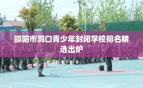 邵阳市洞口青少年封闭学校排名精选出炉