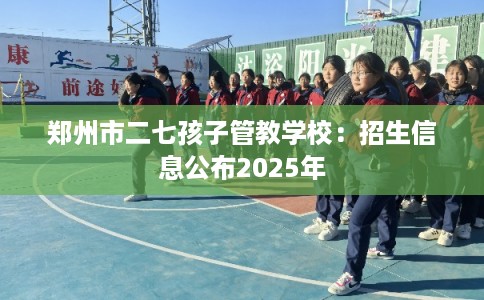郑州市二七孩子管教学校：招生信息公布2025年