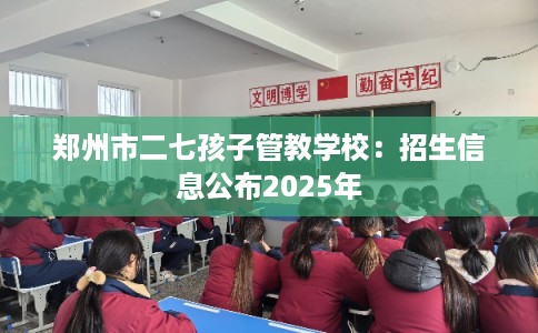 郑州市二七孩子管教学校：招生信息公布2025年