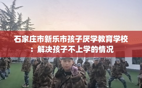 石家庄市新乐市孩子厌学教育学校：解决孩子不上学的情况
