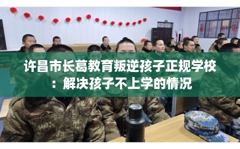 许昌市长葛教育叛逆孩子正规学校：解决孩子不上学的情况
