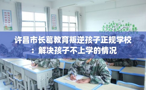 许昌市长葛教育叛逆孩子正规学校：解决孩子不上学的情况