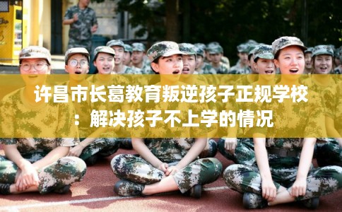许昌市长葛教育叛逆孩子正规学校：解决孩子不上学的情况