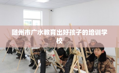 随州市广水教育出好孩子的培训学校