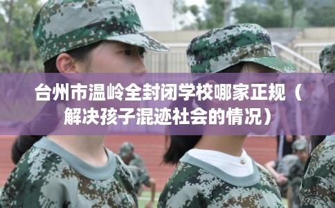 台州市温岭全封闭学校哪家正规（解决孩子混迹社会的情况）