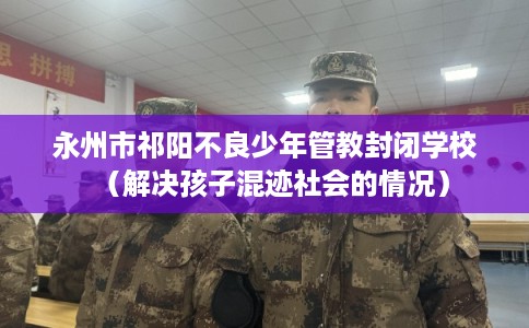 永州市祁阳不良少年管教封闭学校（解决孩子混迹社会的情况）