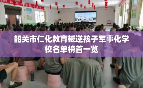 韶关市仁化教育叛逆孩子军事化学校名单榜首一览