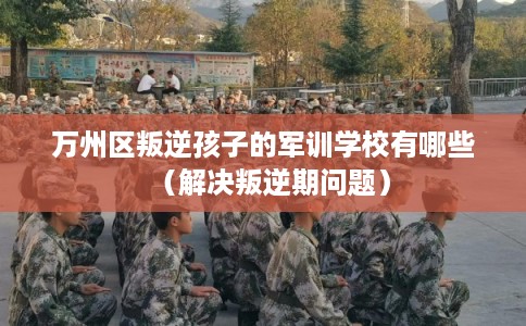 万州区叛逆孩子的军训学校有哪些（解决叛逆期问题）