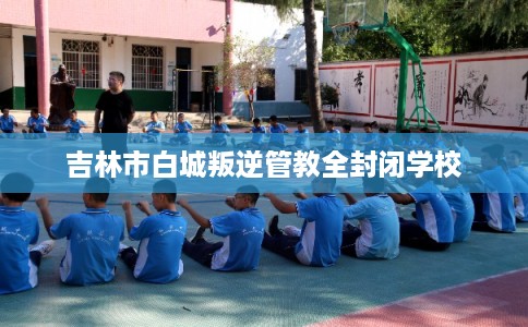 吉林市白城叛逆管教全封闭学校