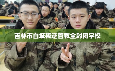 吉林市白城叛逆管教全封闭学校