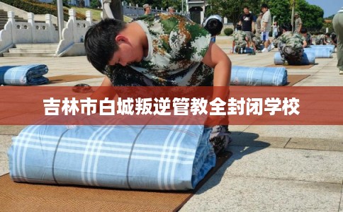 吉林市白城叛逆管教全封闭学校