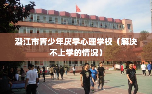 潜江市青少年厌学心理学校（解决不上学的情况）