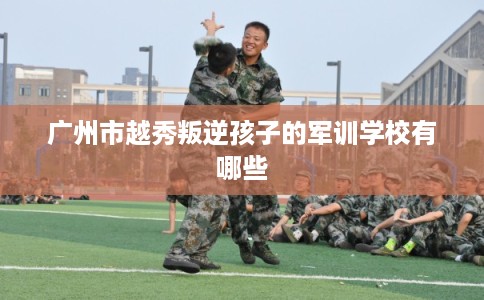 广州市越秀叛逆孩子的军训学校有哪些