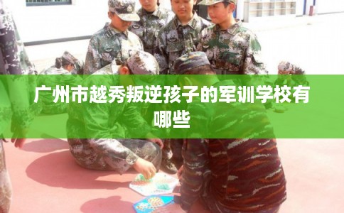 广州市越秀叛逆孩子的军训学校有哪些