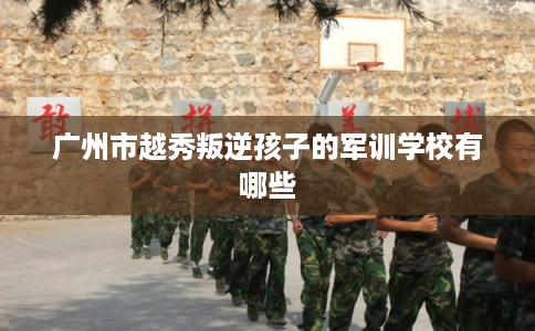 广州市越秀叛逆孩子的军训学校有哪些