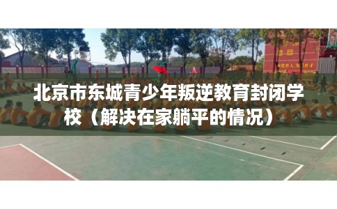 北京市东城青少年叛逆教育封闭学校（解决在家躺平的情况）