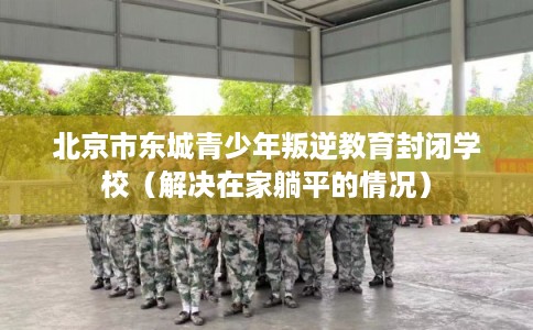 北京市东城青少年叛逆教育封闭学校（解决在家躺平的情况）