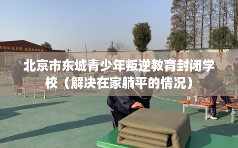 北京市东城青少年叛逆教育封闭学校（解决在家躺平的情况）