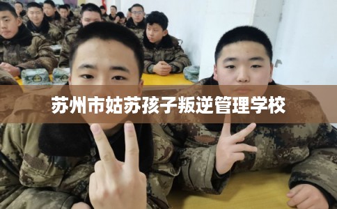 苏州市姑苏孩子叛逆管理学校