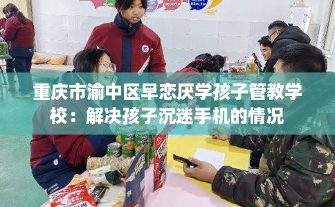 重庆市渝中区早恋厌学孩子管教学校：解决孩子沉迷手机的情况