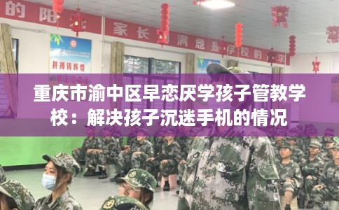 重庆市渝中区早恋厌学孩子管教学校：解决孩子沉迷手机的情况