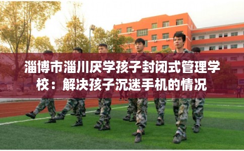 淄博市淄川厌学孩子封闭式管理学校：解决孩子沉迷手机的情况