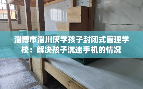 淄博市淄川厌学孩子封闭式管理学校：解决孩子沉迷手机的情况