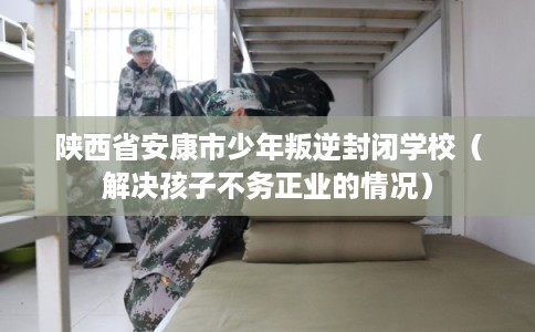 陕西省安康市少年叛逆封闭学校（解决孩子不务正业的情况）