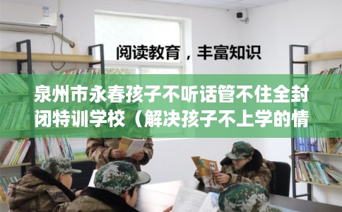 泉州市永春孩子不听话管不住全封闭特训学校（解决孩子不上学的情况）