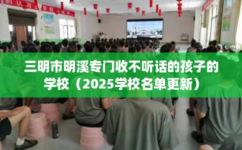 三明市明溪专门收不听话的孩子的学校（2025学校名单更新）
