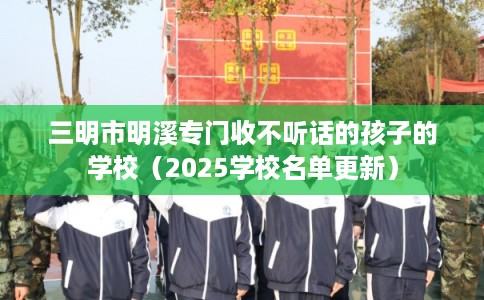 三明市明溪专门收不听话的孩子的学校（2025学校名单更新）