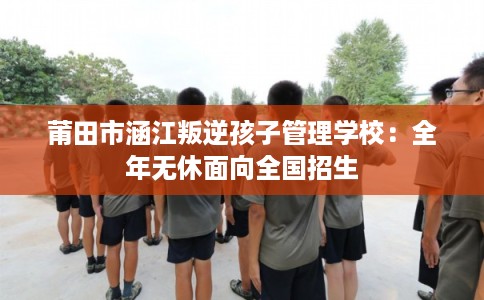 莆田市涵江叛逆孩子管理学校：全年无休面向全国招生